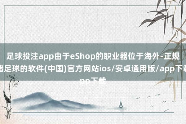 足球投注app由于eShop的职业器位于海外-正规赌足球的软件(中国)官方网站ios/安卓通用版/app下载