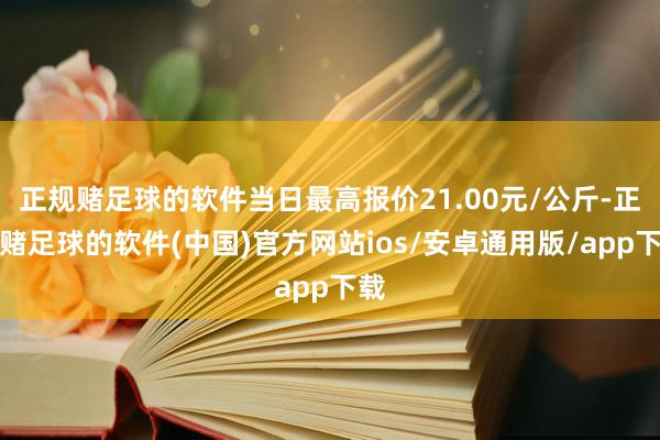 正规赌足球的软件当日最高报价21.00元/公斤-正规赌足球的软件(中国)官方网站ios/安卓通用版/app下载