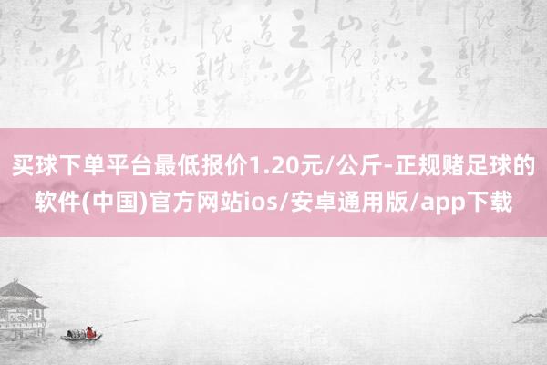 买球下单平台最低报价1.20元/公斤-正规赌足球的软件(中国)官方网站ios/安卓通用版/app下载