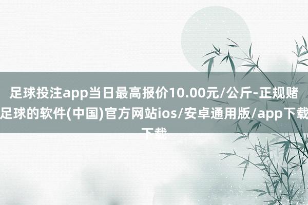 足球投注app当日最高报价10.00元/公斤-正规赌足球的软件(中国)官方网站ios/安卓通用版/app下载