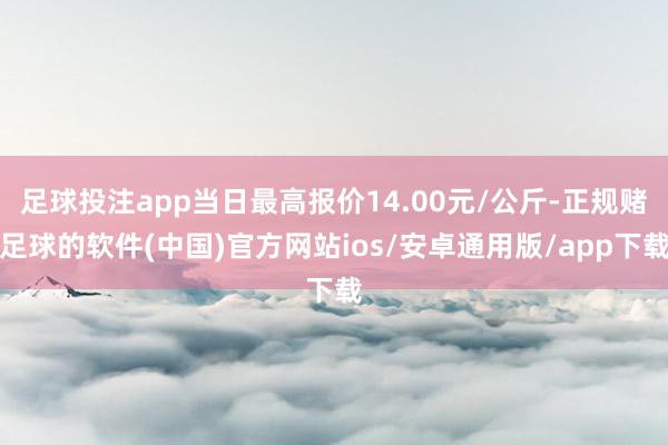 足球投注app当日最高报价14.00元/公斤-正规赌足球的软件(中国)官方网站ios/安卓通用版/app下载