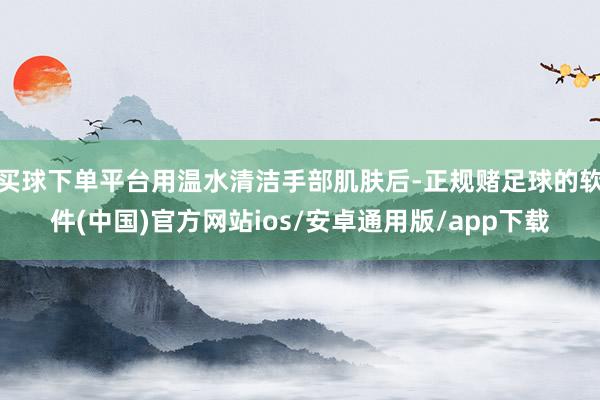 买球下单平台用温水清洁手部肌肤后-正规赌足球的软件(中国)官方网站ios/安卓通用版/app下载