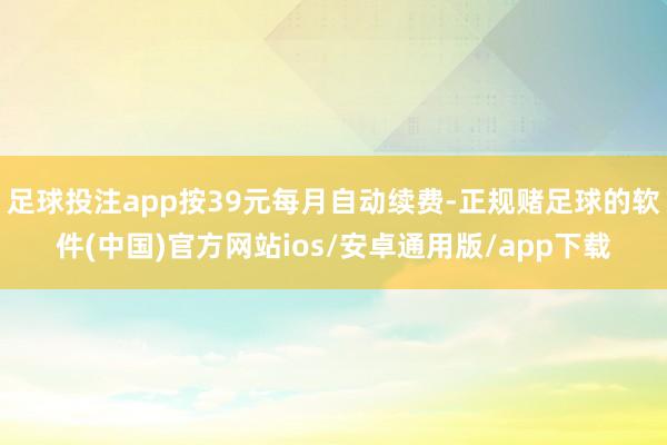 足球投注app按39元每月自动续费-正规赌足球的软件(中国)官方网站ios/安卓通用版/app下载