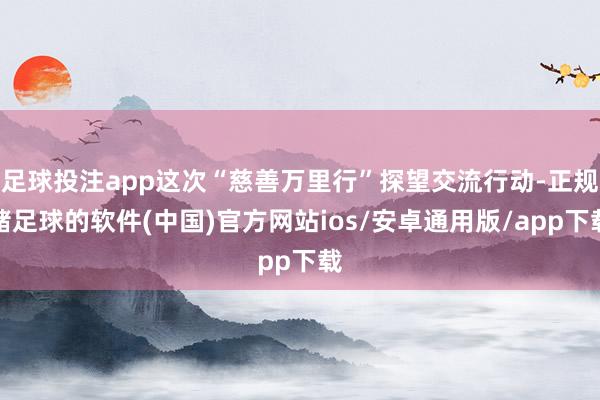 足球投注app这次“慈善万里行”探望交流行动-正规赌足球的软件(中国)官方网站ios/安卓通用版/app下载