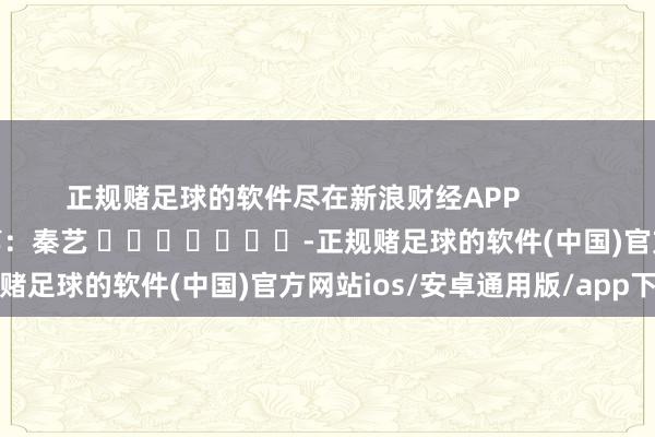 正规赌足球的软件尽在新浪财经APP            						株连裁剪：秦艺 							-正规赌足球的软件(中国)官方网站ios/安卓通用版/app下载