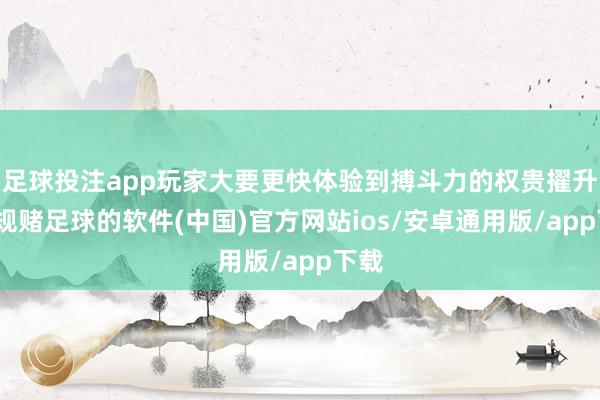 足球投注app玩家大要更快体验到搏斗力的权贵擢升-正规赌足球的软件(中国)官方网站ios/安卓通用版/app下载