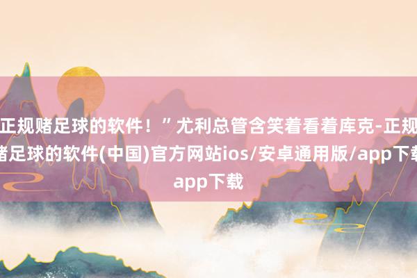 正规赌足球的软件！”尤利总管含笑着看着库克-正规赌足球的软件(中国)官方网站ios/安卓通用版/app下载