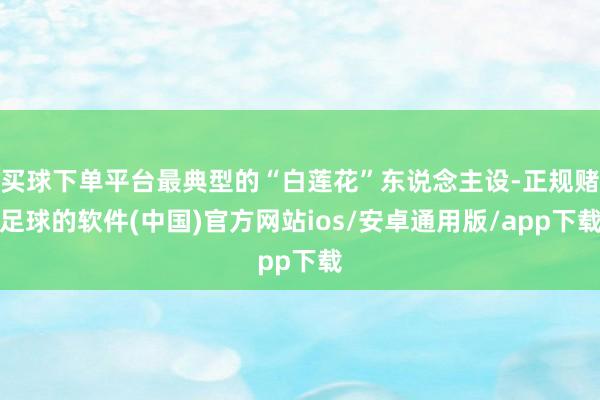 买球下单平台最典型的“白莲花”东说念主设-正规赌足球的软件(中国)官方网站ios/安卓通用版/app下载