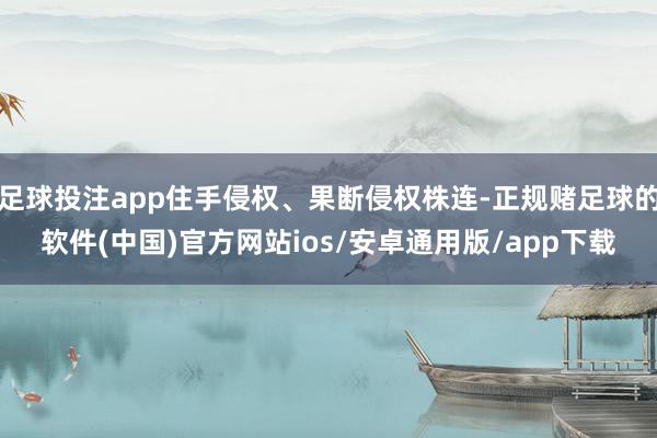 足球投注app住手侵权、果断侵权株连-正规赌足球的软件(中国)官方网站ios/安卓通用版/app下载