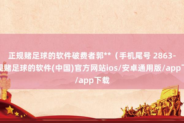 正规赌足球的软件破费者郭**（手机尾号 2863-正规赌足球的软件(中国)官方网站ios/安卓通用版/app下载