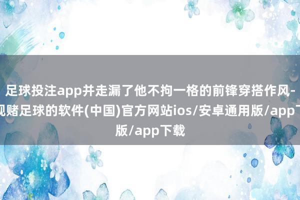 足球投注app并走漏了他不拘一格的前锋穿搭作风-正规赌足球的软件(中国)官方网站ios/安卓通用版/app下载