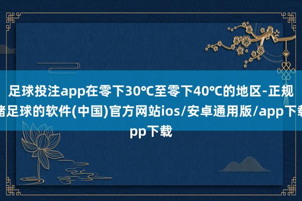 足球投注app在零下30℃至零下40℃的地区-正规赌足球的软件(中国)官方网站ios/安卓通用版/app下载