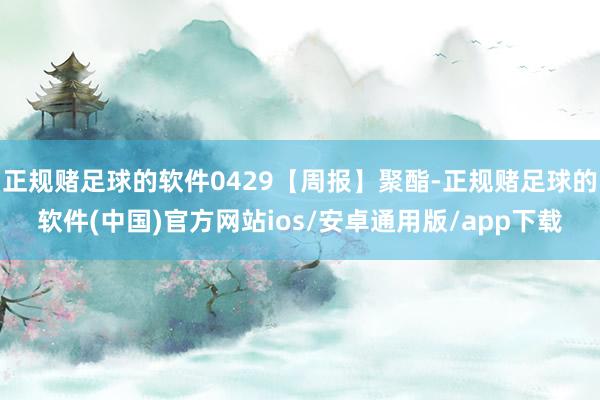 正规赌足球的软件0429【周报】聚酯-正规赌足球的软件(中国)官方网站ios/安卓通用版/app下载