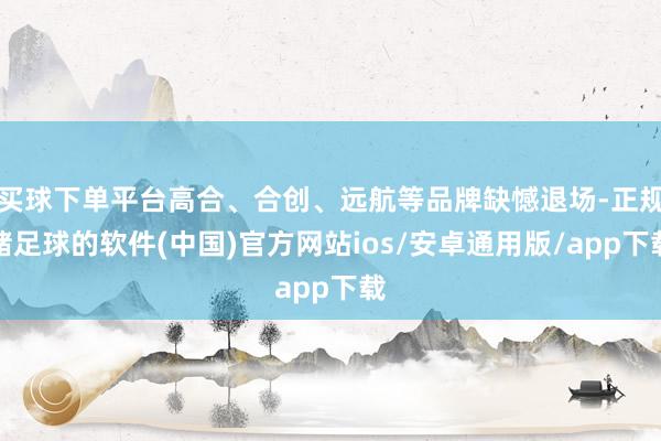 买球下单平台高合、合创、远航等品牌缺憾退场-正规赌足球的软件(中国)官方网站ios/安卓通用版/app下载