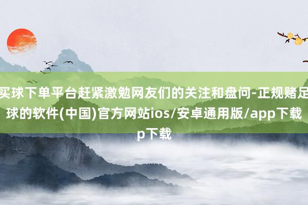 买球下单平台赶紧激勉网友们的关注和盘问-正规赌足球的软件(中国)官方网站ios/安卓通用版/app下载