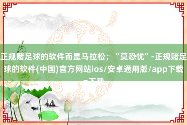 正规赌足球的软件而是马拉松；“莫恐忧”-正规赌足球的软件(中国)官方网站ios/安卓通用版/app下载