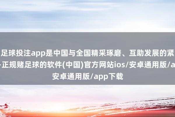 足球投注app是中国与全国精采琢磨、互助发展的紧迫窗口-正规赌足球的软件(中国)官方网站ios/安卓通用版/app下载