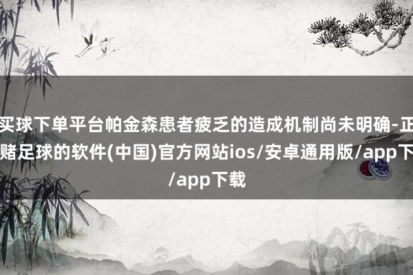 买球下单平台帕金森患者疲乏的造成机制尚未明确-正规赌足球的软件(中国)官方网站ios/安卓通用版/app下载