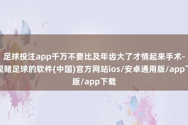 足球投注app千万不要比及年齿大了才情起来手术-正规赌足球的软件(中国)官方网站ios/安卓通用版/app下载