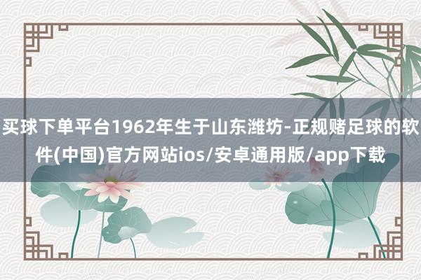 买球下单平台1962年生于山东潍坊-正规赌足球的软件(中国)官方网站ios/安卓通用版/app下载