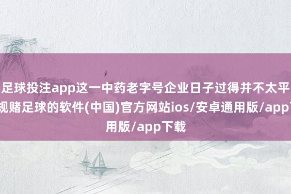 足球投注app这一中药老字号企业日子过得并不太平-正规赌足球的软件(中国)官方网站ios/安卓通用版/app下载