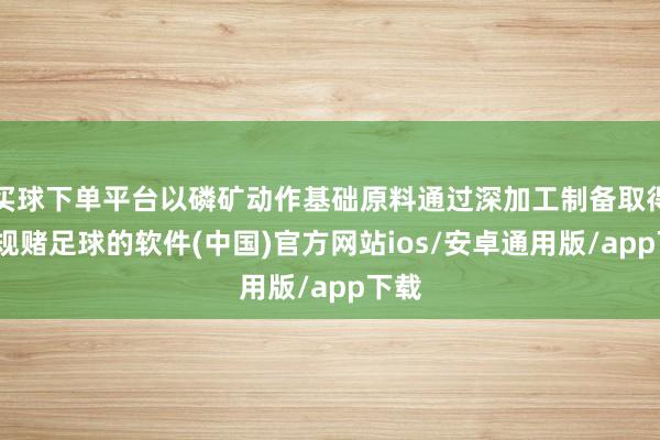 买球下单平台以磷矿动作基础原料通过深加工制备取得-正规赌足球的软件(中国)官方网站ios/安卓通用版/app下载