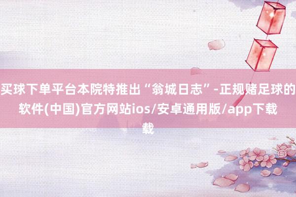 买球下单平台本院特推出“翁城日志”-正规赌足球的软件(中国)官方网站ios/安卓通用版/app下载