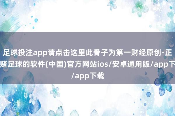 足球投注app请点击这里此骨子为第一财经原创-正规赌足球的软件(中国)官方网站ios/安卓通用版/app下载