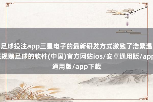 足球投注app三星电子的最新研发方式激勉了浩繁温雅-正规赌足球的软件(中国)官方网站ios/安卓通用版/app下载