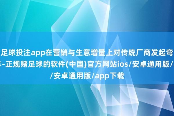 足球投注app在营销与生意增量上对传统厂商发起弯说念超车-正规赌足球的软件(中国)官方网站ios/安卓通用版/app下载