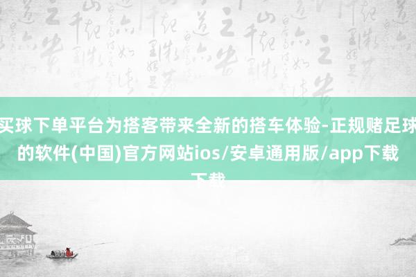 买球下单平台为搭客带来全新的搭车体验-正规赌足球的软件(中国)官方网站ios/安卓通用版/app下载