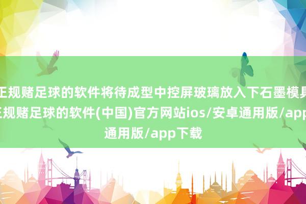 正规赌足球的软件将待成型中控屏玻璃放入下石墨模具上-正规赌足球的软件(中国)官方网站ios/安卓通用版/app下载