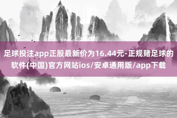 足球投注app正股最新价为16.44元-正规赌足球的软件(中国)官方网站ios/安卓通用版/app下载