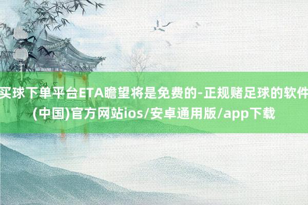 买球下单平台ETA瞻望将是免费的-正规赌足球的软件(中国)官方网站ios/安卓通用版/app下载