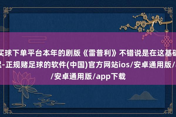 买球下单平台本年的剧版《雷普利》不错说是在这基础上的延迟-正规赌足球的软件(中国)官方网站ios/安卓通用版/app下载