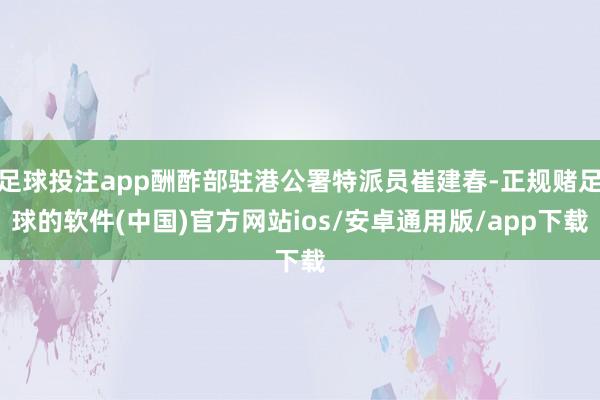 足球投注app酬酢部驻港公署特派员崔建春-正规赌足球的软件(中国)官方网站ios/安卓通用版/app下载