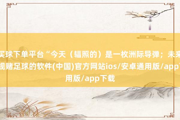 买球下单平台“今天（辐照的）是一枚洲际导弹；未来-正规赌足球的软件(中国)官方网站ios/安卓通用版/app下载