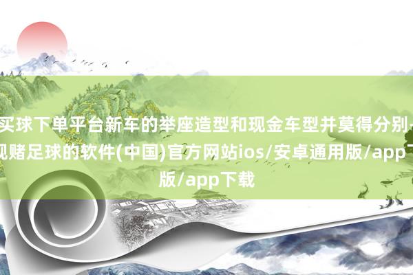 买球下单平台新车的举座造型和现金车型并莫得分别-正规赌足球的软件(中国)官方网站ios/安卓通用版/app下载