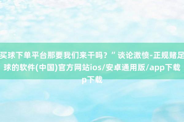 买球下单平台那要我们来干吗？”谈论激愤-正规赌足球的软件(中国)官方网站ios/安卓通用版/app下载