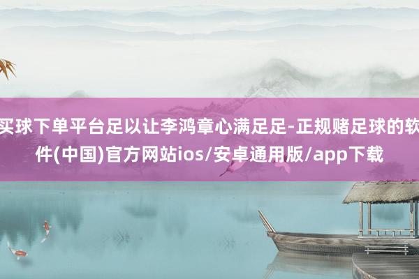 买球下单平台足以让李鸿章心满足足-正规赌足球的软件(中国)官方网站ios/安卓通用版/app下载