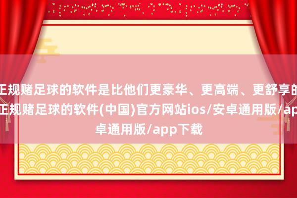 正规赌足球的软件是比他们更豪华、更高端、更舒享的定位-正规赌足球的软件(中国)官方网站ios/安卓通用版/app下载