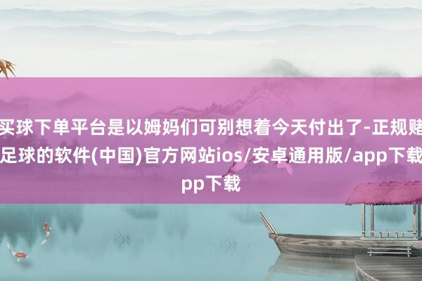 买球下单平台是以姆妈们可别想着今天付出了-正规赌足球的软件(中国)官方网站ios/安卓通用版/app下载