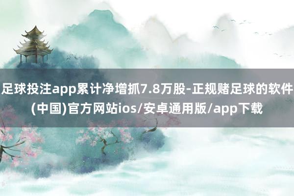 足球投注app累计净增抓7.8万股-正规赌足球的软件(中国)官方网站ios/安卓通用版/app下载