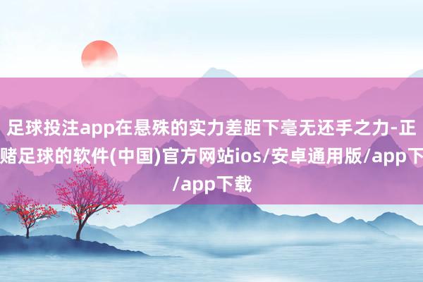 足球投注app在悬殊的实力差距下毫无还手之力-正规赌足球的软件(中国)官方网站ios/安卓通用版/app下载