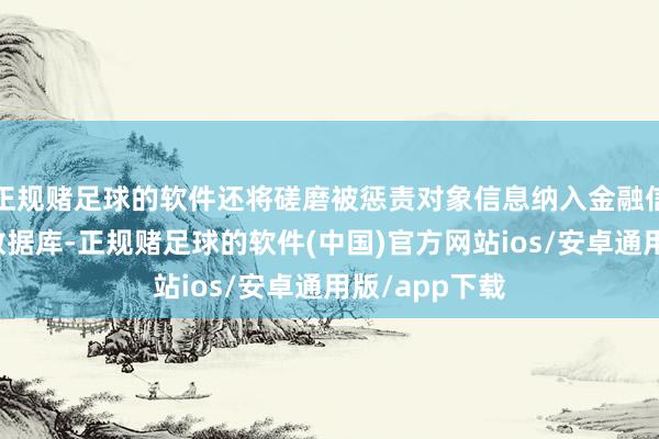 正规赌足球的软件还将磋磨被惩责对象信息纳入金融信用信息基础数据库-正规赌足球的软件(中国)官方网站ios/安卓通用版/app下载