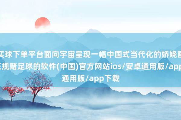 买球下单平台面向宇宙呈现一幅中国式当代化的娇娆画卷-正规赌足球的软件(中国)官方网站ios/安卓通用版/app下载