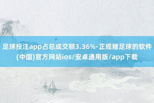 足球投注app占总成交额3.36%-正规赌足球的软件(中国)官方网站ios/安卓通用版/app下载