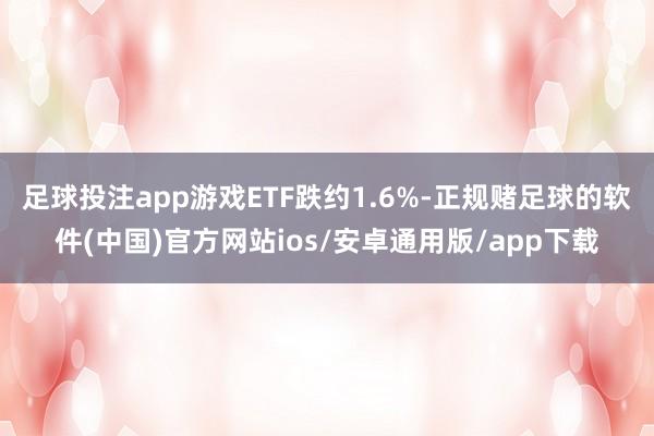 足球投注app游戏ETF跌约1.6%-正规赌足球的软件(中国)官方网站ios/安卓通用版/app下载
