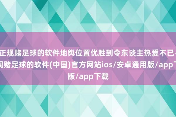 正规赌足球的软件地舆位置优胜到令东谈主热爱不已-正规赌足球的软件(中国)官方网站ios/安卓通用版/app下载