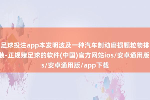 足球投注app本发明波及一种汽车制动磨损颗粒物排放检测安装-正规赌足球的软件(中国)官方网站ios/安卓通用版/app下载